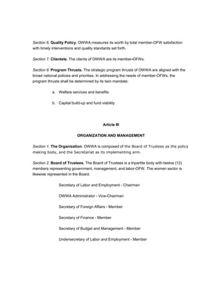 Section 6. Quality Policy. OWWA measures its worth by total member-OFW satisfaction
with timely interventions and quality standards set forth.

Section 7. Clientele. The clients of OWWA are its member-OFWs.

Section 8. Program Thrusts. The strategic program thrusts of OWWA are aligned with the
broad national policies and priorities. In addressing the needs of member-OFWs, the
program thrusts shall be determined by its twin mandate:

           a. Welfare services and benefits

           b. Capital build-up and fund viability




                                         Article III

                          ORGANIZATION AND MANAGEMENT

Section 1. The Organization. OWWA is composed of the Board of Trustees as the policy
making body, and the Secretariat as its implementing arm.

Section 2. Board of Trustees. The Board of Trustees is a tripartite body with twelve (12)
members representing government, management, and labor-OFW. The women sector is
likewise represented in the Board.

               Secretary of Labor and Employment - Chairman

               OWWA Administrator - Vice-Chairman

               Secretary of Foreign Affairs - Member

               Secretary of Finance - Member

               Secretary of Budget and Management - Member

               Undersecretary of Labor and Employment - Member
 