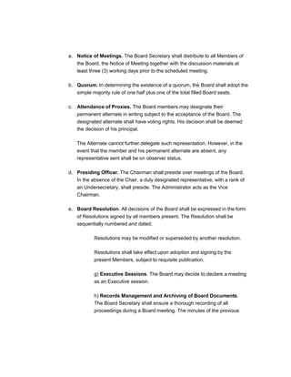 a. Notice of Meetings. The Board Secretary shall distribute to all Members of
   the Board, the Notice of Meeting together with the discussion materials at
   least three (3) working days prior to the scheduled meeting.

b. Quorum. In determining the existence of a quorum, the Board shall adopt the
   simple majority rule of one half plus one of the total filled Board seats.

c. Attendance of Proxies. The Board members may designate their
   permanent alternate in writing subject to the acceptance of the Board. The
   designated alternate shall have voting rights. His decision shall be deemed
   the decision of his principal.

   The Alternate cannot further delegate such representation. However, in the
   event that the member and his permanent alternate are absent, any
   representative sent shall be on observer status.

d. Presiding Officer. The Chairman shall preside over meetings of the Board.
   In the absence of the Chair, a duly designated representative, with a rank of
   an Undersecretary, shall preside. The Administrator acts as the Vice
   Chairman.

e. Board Resolution. All decisions of the Board shall be expressed in the form
   of Resolutions signed by all members present. The Resolution shall be
   sequentially numbered and dated.

           Resolutions may be modified or superseded by another resolution.

           Resolutions shall take effect upon adoption and signing by the
           present Members, subject to requisite publication.

           g) Executive Sessions. The Board may decide to declare a meeting
           as an Executive session.

           h) Records Management and Archiving of Board Documents.
           The Board Secretary shall ensure a thorough recording of all
           proceedings during a Board meeting. The minutes of the previous
 