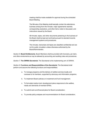 meeting shall be made available for approval during the scheduled
                      Board Meeting.

                      The Minutes of the Meeting shall basically contain the attendance,
                      business arising from the minutes, major agreements reached,
                      corresponding resolutions, and other items noted or discussed, and
                      instructions issued by the Board.

                      All minutes, tapes, and other documents pertaining to the business of
                      the Board shall be kept and archived pursuant to standard records
                      management systems and procedures.

                      The minutes, transcripts and tapes are classified confidential and are
                      not for public circulation unless otherwise authorized by the
                      Board/Administrator.

Section 6. Board Entitlements. Board Members shall be provided with honoraria, per diem,
and other emoluments as may be allowed by accounting and auditing rules and procedures.

Section 7. The OWWA Secretariat. The Secretariat is the implementing arm of OWWA.

Section 8. Functions and Responsibilities of the Secretariat. The Secretariat shall
perform and assume the following functions and responsibilities:

           a. To manage programs and the delivery of welfare services locally and
              overseas to its members, supported by advocacy and information programs;

           b. To implement Board policies on investment and fund management;

           c. To formulate medium term development plans responsive to the welfare,
              needs and demands of member-OFWs;

           d. To submit work and financial plans for Board consideration;

           e. To provide policy analyses and recommendations for Board consideration;
 