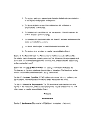 f.   To conduct continuing researches and studies, including impact evaluation,
                in aid of policy and program development;

           g. To regularly monitor and conduct assessment and evaluation of
              organizational performance;

           h. To establish and maintain an on line management information system, to
              include database on membership;

           i.   To establish and maintain linkages and networks with local and international
                social and institutional partners;

           j.   To render annual report to the Board and the President; and

           k. To perform other functions as may be instructed by the Board.

Section 9. The Administrator. The Administrator is the Chief Executive Officer of the
Secretariat. He administers the overall operations of the Secretariat. He exercises general
supervision and control of all its personnel and resources, and assumes full responsibility
and accountability thereof.

Section 10. The Deputy Administrator. The Deputy Administrator shall assist the
Administrator in the administration and supervision of operations. The Board may assign
specific functional responsibilities to the Deputy Administrator.

Section 11. Corporate Planning. OWWA shall conduct annual planning, budgeting and
organizational performance assessment and render the report to the Board.

Section 12. Reportorial Requirements. The Secretariat shall submit written quarterly
reports on the assessment, and evaluation of programs, projects and services and such
other reports as may be required by the Board.

                                          Article IV

                                       MEMBERSHIP

Section 1. Membership. Membership in OWWA may be obtained in two ways:
 