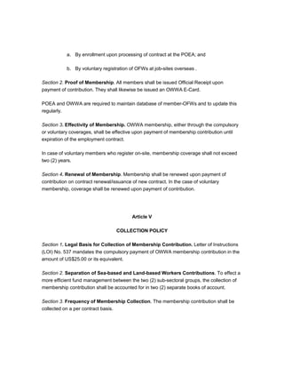a. By enrollment upon processing of contract at the POEA; and

           b. By voluntary registration of OFWs at job-sites overseas .

Section 2. Proof of Membership. All members shall be issued Official Receipt upon
payment of contribution. They shall likewise be issued an OWWA E-Card.

POEA and OWWA are required to maintain database of member-OFWs and to update this
regularly.

Section 3. Effectivity of Membership. OWWA membership, either through the compulsory
or voluntary coverages, shall be effective upon payment of membership contribution until
expiration of the employment contract.

In case of voluntary members who register on-site, membership coverage shall not exceed
two (2) years.

Section 4. Renewal of Membership. Membership shall be renewed upon payment of
contribution on contract renewal/issuance of new contract. In the case of voluntary
membership, coverage shall be renewed upon payment of contribution.




                                         Article V

                                 COLLECTION POLICY

Section 1. Legal Basis for Collection of Membership Contribution. Letter of Instructions
(LOI) No. 537 mandates the compulsory payment of OWWA membership contribution in the
amount of US$25.00 or its equivalent.

Section 2. Separation of Sea-based and Land-based Workers Contributions. To effect a
more efficient fund management between the two (2) sub-sectoral groups, the collection of
membership contribution shall be accounted for in two (2) separate books of account.

Section 3. Frequency of Membership Collection. The membership contribution shall be
collected on a per contract basis.
 