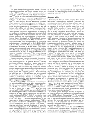 MSCs and immumodulatory paracrine factors. Multiple
reports have evidenced, ﬁrst in vitro and then in vivo, the
ability of MSCs to express molecules that interact with both
innate and adaptive immunity, both through soluble fac-
tors65,100
and in a cell contact-mediated fashion probably
through the interaction of membrane receptors, adhesion
molecules, or the cellular exchange of membrane vesi-
cles.101
It is still a matter of debate whether the regulatory
effects are cell-to-cell contact -dependent, or whether solu-
ble factors are sufﬁcient.102
The MSCs immune modulating
effects will also depend on the ratio between MSCs and
immune cells, and the state and stage of immune cell acti-
vation or maturation. Several factors that contribute to the
MSCs-mediated effects have been identiﬁed, in particular
growth factors, cytokines, chemokines, and hormones, all of
which exert paracrine effects on immune cells and enable
homing, migration, and their attachment to injured cells.
Soluble factors implicated in MSCs-mediated immune
modulation include nitric oxide (NO), indoleamine 2,3-
dioxygenase (IDO), heme oxygenase (Hmox1), secretion of
anti-inﬂammatory cytokines such as IL-10, TGF-b, HGF,
IL-6, and PGE2.68,70,103,104
A study comparing the immu-
nomodulatory properties of MSCs derived from many
sources showed that despite their similar cytokine proﬁles,
WJ-MSCs only secrete IL-12, IL-15, and platelet-derived
growth factor-AA (PDGF-AA). They did not secrete VEGF
similar to other adult MSC sources.78
The precise meaning
of these differences, however, needs to be understood in
WJ-MSCs/immune cell co-cultures.105
Specialized immune tolerance implicated at the maternal-
fetal interfaces depends on the expression of many mole-
cules, including galectin-1, B7 proteins, HLA-G,106
and the
expression of immune suppressive cytokines such as leu-
kemia inhibitory factor (LIF).107,108
Since WJ-MSCs are
isolated from a peri-natal source, they could exhibit immune
evasion mechanisms that are dominant at the fetal-maternal
interface. In fact, Najar et al. showed that higher constitu-
tive as well as IFN-g inducible levels of LIF are expressed
by WJ-MSCs than by BM-MSCs and the suppression of
lymphoproliferation can be rescued by blocking LIF in co-
cultures.109
Furthermore, Prasanna et al. reported higher
levels of both constitutive and IFN-g inducible HGF in WJ-
MSCs compared with BM-MSCs.110
Nonclassical type I HLA molecules are an interesting as
yet only partly explored ﬁeld in MSCs immune function.
Several reports showed that BM-MSCs and WJ-MSCs ex-
press the HLA-G molecule, at both mRNA and protein le-
vel, and its soluble form HLA-G5.29,77,111
Weiss et al. also
showed that WJ-MSCs constitutively express high levels of
the immune suppressive HLA-G6 isoform, while BM-MSCs
express the HLA-G5 isoform constitutively and its expres-
sion is not induced by IFN-g.77
HLA-G5 secretion has been
directly implicated in the induction of regulatory cells
(CD4+
CD25+
FoxP3+
Tregs) that are characterized as key
suppressors of effector responses to alloantigens.112
HLA-
G5 secretion has also been linked with the suppression of
NK cell production of IFN-g in BM-MSCs co-cultures.113
Since the inhibition of maternal alloreactivity is due to the
expression of high levels of HLA-G by the fetus, the exact
role of immune-suppressive HLA-G isoforms, such as HLA-
G6 expressed by WJ-MSCs, needs to be evaluated in de-
tail.105
Recently, the expression of HLA-E and HLA-F in
the WJ-MSCs has been reported; both are implicated in
tolerogenic processes occurring at the fetal-maternal inter-
face, along with HLA-G.114
Homing of MSCs
Mantaining the function and the integrity of the human
body, which is often subjected to injuries, is essentially due
to tissue repair. Shortly after an injury, different types of
immune cells (neutrophils, monocytes, and lymphocytes)
are conducted to the site of damage. These cells are re-
sponsible for the secretion of various growth factors and
cytokines that will attract other residing or circulating cells
such as MSCs. Endogenous MSCs present a pool of re-
generative cells, participate in tissue repair, and communi-
cate with other cells in response to signals of cellular
damage.115
Their ‘‘homing’’ can be deﬁned as the arrest of
MSCs within the vasculature of a tissue than crossing the
endothelium.116
. Thus, the homing of endogenous MSCs is
being considered a therapeutic beneﬁt, and studies are
evaluating new methods for recruiting a sufﬁcient number of
MSCs to exert their regenerative capacity. In cases where
the reservoir of MSCs is depleted because of several dis-
eases or the age, exogenous MSCs could be administrated to
compensate the lack of endogenous MSCs (reviewed in
Marquez-Curtis and Janowska-Wieczorek115
and Sohni and
Verfaillie117
). It has been reported that in-vitro-expanded
MSCs preferentially home to sites of tissue damage, where
they enhance wound healing, support tissue regeneration,
and restore the BM microenvironment after damage by
myeloablative chemotherapy or integrate into tumors.118
Since the precise molecular mechanisms by which MSCs
migrate into sites of injury are not yet fully deﬁned, the
migration of leukocytes into sites of inﬂammation has been
taken as a model.119
Indeed, on delivery into the blood
stream, the MSCs keep close contact with EC whose role is
being extensively studied in MSCs migration. They engraft
into the endothelium, and eventually pass and leave the
endothelium.120
The migration of MSCs is mediated by a
wide variety of molecules that are expressed by MSCs, in-
cluding growth factors, chemokines, and receptors, and by
chemotactic factors produced by immune cells.116
It has
been demonstrated that human MSCs showed signiﬁcant
chemotaxis responses to several factors (including PDGF,
VEGF, IGF-1, IL-8, bone morphogenetic protein BMP-4,
and BMP-7)121
and express a variety of chemokine recep-
tors (such as CCR1, CCR4, CCR7, CXCR5, and CCR10)
which might be involved in their migration into injured
tissues along a chemokine gradient.122
In addition, speciﬁc proteolytic enzymes are required so
the cells can traverse the protein ﬁbers of the extracellular
matrix (ECM) and reach the target sites.118,123
In particular,
the matrix metalloproteinases (MMPs), consisting of more
than 24 zinc-dependent endopeptidases, are physiologically
necessary for stem cell migration, degradation, and re-
modeling of ECM components, and are crucial for devel-
opmental events such as morphogenesis, cell proliferation,
apoptosis, and differentiation.124–127
Ries et al. were the ﬁrst to show that human BM-MSCs
use constitutively expressed MMP-2 (gelatinase A), mem-
brane-type matrix metalloproteinase-1 (MT1-MMP), and
tissue inhibitor of metalloproteinase 2 (TIMP-2) to migrate
532 EL OMAR ET AL.
 