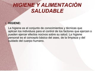 HIGIENE Y ALIMENTACIÒN
SALUDABLE
● HIGIENE:
La higiene es el conjunto de conocimientos y técnicas que
aplican los individuos para el control de los factores que ejercen o
pueden ejercer efectos nocivos sobre su salud. La higiene
personal es el concepto básico del aseo, de la limpieza y del
cuidado del cuerpo humano.