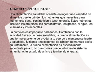 ● ALIMENTACIÒN SALUDABLE:
Una alimentación saludable consiste en ingerir una variedad de
alimentos que te brinden los nutrientes que necesitas para
mantenerte sana, sentirte bien y tener energía. Estos nutrientes
incluyen las proteínas, los carbohidratos, las grasas, el agua, las
vitaminas y los minerales.
La nutrición es importante para todos. Combinada con la
actividad física y un peso saludable, la buena alimentación es
una forma excelente de ayudar a tu cuerpo a mantenerse fuerte
y saludable. Si tienes antecedentes de cáncer de mama o estás
en tratamiento, la buena alimentación es especialmente
importante para ti. Lo que comes puede influir en tu sistema
inmunitario, tu estado de ánimo y tu nivel de energía.