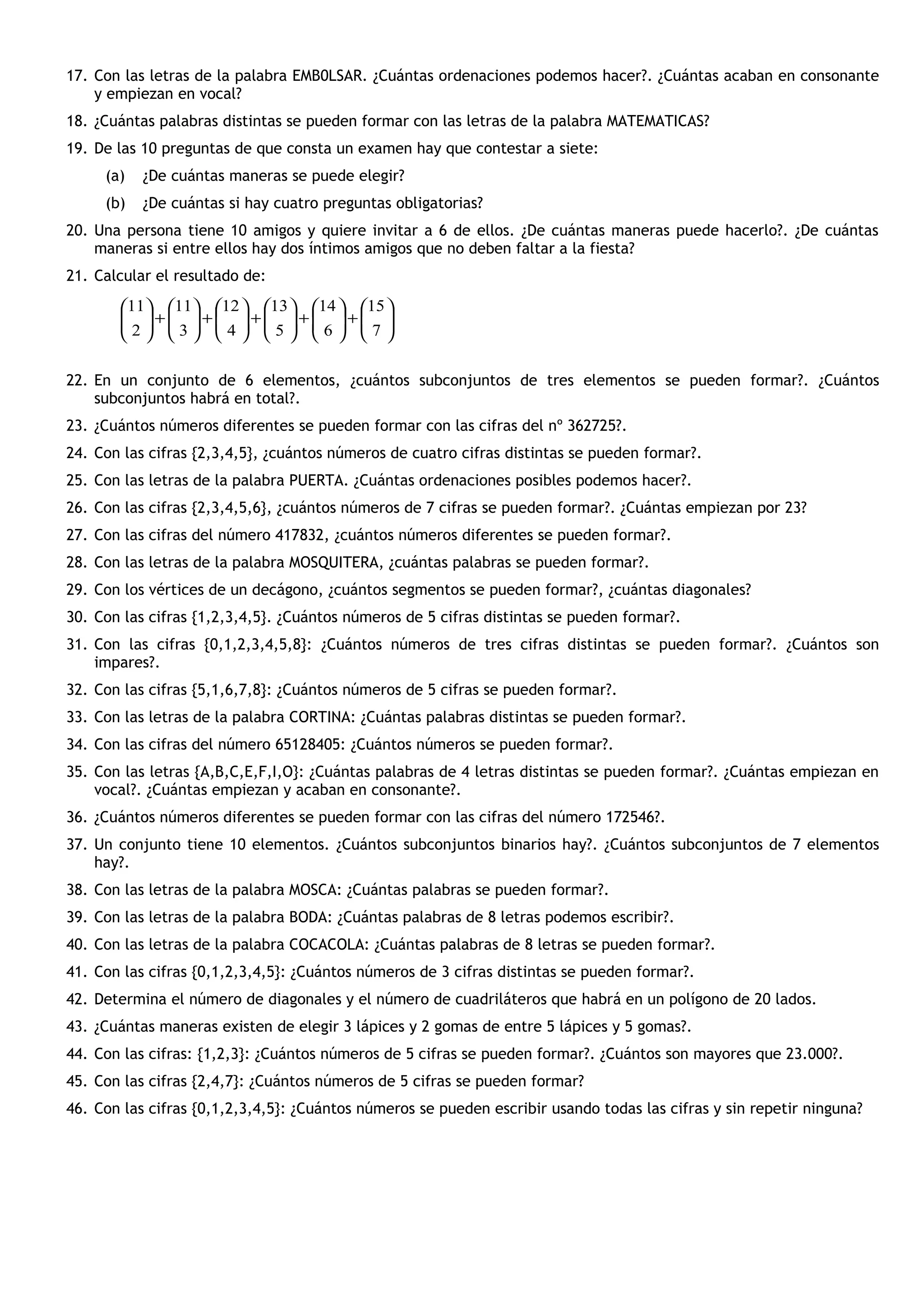 17. Con las letras de la palabra EMB0LSAR. ¿Cuántas ordenaciones podemos hacer?. ¿Cuántas acaban en consonante
y empiezan en vocal?
18. ¿Cuántas palabras distintas se pueden formar con las letras de la palabra MATEMATICAS?
19. De las 10 preguntas de que consta un examen hay que contestar a siete:
(a) ¿De cuántas maneras se puede elegir?
(b) ¿De cuántas si hay cuatro preguntas obligatorias?
20. Una persona tiene 10 amigos y quiere invitar a 6 de ellos. ¿De cuántas maneras puede hacerlo?. ¿De cuántas
maneras si entre ellos hay dos íntimos amigos que no deben faltar a la fiesta?
21. Calcular el resultado de:
22. En un conjunto de 6 elementos, ¿cuántos subconjuntos de tres elementos se pueden formar?. ¿Cuántos
subconjuntos habrá en total?.
23. ¿Cuántos números diferentes se pueden formar con las cifras del nº 362725?.
24. Con las cifras {2,3,4,5}, ¿cuántos números de cuatro cifras distintas se pueden formar?.
25. Con las letras de la palabra PUERTA. ¿Cuántas ordenaciones posibles podemos hacer?.
26. Con las cifras {2,3,4,5,6}, ¿cuántos números de 7 cifras se pueden formar?. ¿Cuántas empiezan por 23?
27. Con las cifras del número 417832, ¿cuántos números diferentes se pueden formar?.
28. Con las letras de la palabra MOSQUITERA, ¿cuántas palabras se pueden formar?.
29. Con los vértices de un decágono, ¿cuántos segmentos se pueden formar?, ¿cuántas diagonales?
30. Con las cifras {1,2,3,4,5}. ¿Cuántos números de 5 cifras distintas se pueden formar?.
31. Con las cifras {0,1,2,3,4,5,8}: ¿Cuántos números de tres cifras distintas se pueden formar?. ¿Cuántos son
impares?.
32. Con las cifras {5,1,6,7,8}: ¿Cuántos números de 5 cifras se pueden formar?.
33. Con las letras de la palabra CORTINA: ¿Cuántas palabras distintas se pueden formar?.
34. Con las cifras del número 65128405: ¿Cuántos números se pueden formar?.
35. Con las letras {A,B,C,E,F,I,O}: ¿Cuántas palabras de 4 letras distintas se pueden formar?. ¿Cuántas empiezan en
vocal?. ¿Cuántas empiezan y acaban en consonante?.
36. ¿Cuántos números diferentes se pueden formar con las cifras del número 172546?.
37. Un conjunto tiene 10 elementos. ¿Cuántos subconjuntos binarios hay?. ¿Cuántos subconjuntos de 7 elementos
hay?.
38. Con las letras de la palabra MOSCA: ¿Cuántas palabras se pueden formar?.
39. Con las letras de la palabra BODA: ¿Cuántas palabras de 8 letras podemos escribir?.
40. Con las letras de la palabra COCACOLA: ¿Cuántas palabras de 8 letras se pueden formar?.
41. Con las cifras {0,1,2,3,4,5}: ¿Cuántos números de 3 cifras distintas se pueden formar?.
42. Determina el número de diagonales y el número de cuadriláteros que habrá en un polígono de 20 lados.
43. ¿Cuántas maneras existen de elegir 3 lápices y 2 gomas de entre 5 lápices y 5 gomas?.
44. Con las cifras: {1,2,3}: ¿Cuántos números de 5 cifras se pueden formar?. ¿Cuántos son mayores que 23.000?.
45. Con las cifras {2,4,7}: ¿Cuántos números de 5 cifras se pueden formar?
46. Con las cifras {0,1,2,3,4,5}: ¿Cuántos números se pueden escribir usando todas las cifras y sin repetir ninguna?






+





+





+





+





+





7
15
6
14
5
13
4
12
3
11
2
11
 