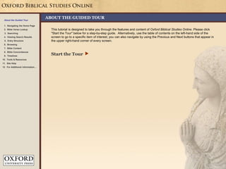 This tutorial is designed to take you through the features and content of Oxford Biblical Studies Online. Please click
"Start the Tour" below for a step-by-step guide. Alternatively, use the table of contents on the left-hand side of the
screen to go to a specific item of interest; you can also navigate by using the Previous and Next buttons that appear in
the upper right-hand corner of every screen.
Start the Tour 
About the Guided Tour
1. Navigating the Home Page
2. Bible Verse Lookup
3. Searching
5. Entry Structure
4. Viewing Search Results
6. Browsing
8. Bible Concordances
7. Bible Content
9. Timelines
10. Tools & Resources
ABOUT THE GUIDED TOUR
11. Site Help
12. For Additional Information…
 