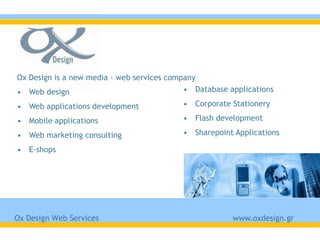 Ox Design is a new media - web services company
• Web design                                • Database applications

• Web applications development             • Corporate Stationery

• Mobile applications                      • Flash development

• Web marketing consulting                 • Sharepoint Applications

• E-shops




Ox Design Web Services                                  www.oxdesign.gr
 