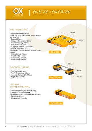 OX-ST-200 + OX-CTS-200
                                                200 TONS CAPACITY
          WWW.OXWORLDWIDE.COM




     OX-ST-200 FEATURES
                                                                                              2800 mm
     - Self propelled trolleys (turn 360º).
     - Power: 380 Vac III 50 Hz. Optional: different tensions
     and frequencies.
     - Capacity: 200 tons.
     - Motorized trolley capacity: 100 tons.                                                                 450 mm
     - Rear trolleys capacity: 100 tons.
     - Power chain in every wheel.
     - 18 polyamide wheels of 300 x 155 mm.                                                      1900 mm
     - Motorized trolley weight: kg.
     - Supplied with a remote control and an auxiliar corded
     handset.                                                     OX-ST-200
     - Rotating load main platform.
     - Speed: from 3 to 5 mts/min.
     - Trolley warranty: 12 months.
     - Wheels warranty: 6 months.

                                                                                           2800 mm

     OX-CTS-200 FEATURES

     - Pair of rear trolleys + bars.                                                                       450 mm
     - Pair of trolleys capacity: 100 tons.
     - 8 wheels per trolley of 300 x 155 mm.
     - Weight: 240 kg per trolley.                                                                         900 mm
                                                                  OX-CTS-200


     OPTIONAL.
     OX-MBS-200 FEATURES

     - Optional accessory for the OX-ST-200 trolley.
     - Consists of a traction battery pack.
     - Battery life = 1 hour of continuous work at full charge.
     - Charge time = 6 hours
     - Battery warranty = 6 months


                                                                  OX-MBS-200




12                OX WORLDWIDE | tel. (+0034) 902 181 777 · info@oxworldwide.com · www.oxworldwide.com
 