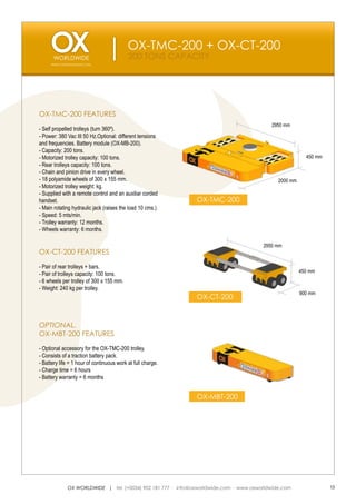OX-TMC-200 + OX-CT-200
                                           200 TONS CAPACITY
     WWW.OXWORLDWIDE.COM




OX-TMC-200 FEATURES
                                                                                         2950 mm
- Self propelled trolleys (turn 360º).
- Power: 380 Vac III 50 Hz.Optional: different tensions
and frequencies. Battery module (OX-MB-200).
- Capacity: 200 tons.
- Motorized trolley capacity: 100 tons.                                                                 450 mm
- Rear trolleys capacity: 100 tons.
- Chain and pinion drive in every wheel.
- 18 polyamide wheels of 300 x 155 mm.                                                      2000 mm
- Motorized trolley weight: kg.
- Supplied with a remote control and an auxiliar corded
handset.                                                     OX-TMC-200
- Main rotating hydraulic jack (raises the load 10 cms.)
- Speed: 5 mts/min.
- Trolley warranty: 12 months.
- Wheels warranty: 6 months.

                                                                                      2950 mm
OX-CT-200 FEATURES

- Pair of rear trolleys + bars.
                                                                                                      450 mm
- Pair of trolleys capacity: 100 tons.
- 6 wheels per trolley of 300 x 155 mm.
- Weight: 240 kg per trolley.
                                                                                                      900 mm
                                                             OX-CT-200


OPTIONAL.
OX-MBT-200 FEATURES

- Optional accessory for the OX-TMC-200 trolley.
- Consists of a traction battery pack.
- Battery life = 1 hour of continuous work at full charge.
- Charge time = 6 hours
- Battery warranty = 6 months


                                                             OX-MBT-200




             OX WORLDWIDE | tel. (+0034) 902 181 777 · info@oxworldwide.com · www.oxworldwide.com                13
 
