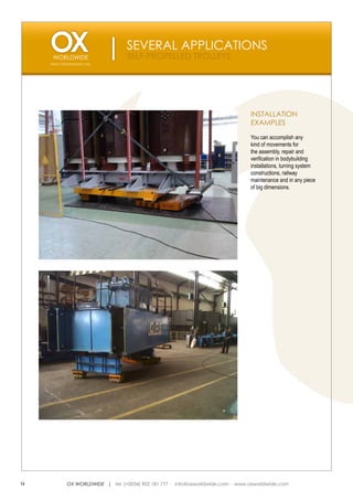 SEVERAL APPLICATIONS
                                  SELF-PROPELLED TROLLEYS
     WWW.OXWORLDWIDE.COM




                                                                                 INSTALLATION
                                                                                 EXAMPLES

                                                                                 You can accomplish any
                                                                                 kind of movements for
                                                                                 the assembly, repair and
                                                                                 verification in bodybuilding
                                                                                 installations, turning system
                                                                                 constructions, railway
                                                                                 maintenance and in any piece
                                                                                 of big dimensions.




14          OX WORLDWIDE | tel. (+0034) 902 181 777 · info@oxworldwide.com · www.oxworldwide.com
 