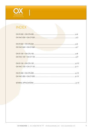 WWW.OXWORLDWIDE.COM




    INDEX
    OX-ST-030 + OX-CTS-030 .................................................................................................p.4

    OX-TMC-030 + OX-CT-030 ...............................................................................................p.5



    OX-ST-060 + OX-CTS-060 .................................................................................................p.6

    OX-TMC-060 + OX-CT-060 ...............................................................................................p.7



    OX-ST-100 + OX-CTS-100 .................................................................................................p.8

    OX-TMC-100 + OX-CT-100 ...............................................................................................p.9



    OX-ST-150 + OX-CTS-150 .................................................................................................p.10

    OX-TMC-150 + OX-CT-150 ..............................................................................................p.11



    OX-ST-200 + OX-CTS-200 .................................................................................................p.12

    OX-TMC-200 + OX-CT-200 ..............................................................................................p.13



    SEVERAL APPLICATIONS ..................................................................................................p.14




       OX WORLDWIDE | tel. (+0034) 902 181 777 · info@oxworldwide.com · www.oxworldwide.com                                        3
 