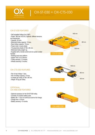 OX-ST-030 + OX-CTS-030
                                               30 TONS CAPACITY
         WWW.OXWORLDWIDE.COM




    OX-ST-030 FEATURES
                                                                                             1450 mm
    - Self propelled trolleys (turn 360º).
    - Power: 380 Vac III 50 Hz. Optional: different tensions
    and frequencies.
    - Capacity: 30 tons.
    - Motorized trolley capacity: 15 tons.                                                                  260 mm
    - Rear trolleys capacity: 15 tons.
    - Power chain in every wheel.
    - 18 polyamide wheels of 160 x 90 mm.                                                       1200 mm
    - Motorized trolley weight: kg.
    - Supplied with a remote control and an auxiliar corded
    handset.                                                     OX-ST-030
    - Rotating load main platform.
    - Speed: from 3 to 5 mts/min.
    - Trolley warranty: 12 months.
    - Wheels warranty: 6 months.

                                                                                          1450 mm

    OX-CTS-030 FEATURES
                                                                                                          260 mm
    - Pair of rear trolleys + bars.
    - Pair of trolleys capacity: 15 tons.
    - 6 wheels per trolley of 160 x 90 mm.
                                                                                                          540 mm
    - Weight: 40 kg per trolley.                                 OX-CTS-030



    OPTIONAL.
    OX-MBS-030 FEATURES
    - Optional accessory for the OX-ST-030 trolley.
    - Consists of a traction battery pack.
    - Battery life = 1 hour of continuous work at full charge.
    - Charge time = 6 hours
    - Battery warranty = 6 months


                                                                 OX-MBS-030




4                OX WORLDWIDE | tel. (+0034) 902 181 777 · info@oxworldwide.com · www.oxworldwide.com
 