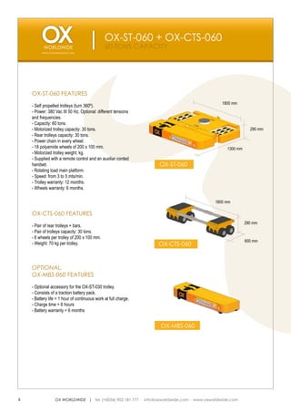 OX-ST-060 + OX-CTS-060
                                               60 TONS CAPACITY
         WWW.OXWORLDWIDE.COM




    OX-ST-060 FEATURES
                                                                                             1800 mm
    - Self propelled trolleys (turn 360º).
    - Power: 380 Vac III 50 Hz. Optional: different tensions
    and frequencies.
    - Capacity: 60 tons.
    - Motorized trolley capacity: 30 tons.                                                                  290 mm
    - Rear trolleys capacity: 30 tons.
    - Power chain in every wheel.
    - 18 polyamide wheels of 200 x 100 mm.                                                      1300 mm
    - Motorized trolley weight: kg.
    - Supplied with a remote control and an auxiliar corded
    handset.                                                     OX-ST-060
    - Rotating load main platform.
    - Speed: from 3 to 5 mts/min.
    - Trolley warranty: 12 months.
    - Wheels warranty: 6 months.

                                                                                          1800 mm

    OX-CTS-060 FEATURES
                                                                                                          290 mm
    - Pair of rear trolleys + bars.
    - Pair of trolleys capacity: 30 tons.
    - 6 wheels per trolley of 200 x 100 mm.
                                                                                                          600 mm
    - Weight: 70 kg per trolley.                                 OX-CTS-060



    OPTIONAL.
    OX-MBS-060 FEATURES
    - Optional accessory for the OX-ST-030 trolley.
    - Consists of a traction battery pack.
    - Battery life = 1 hour of continuous work at full charge.
    - Charge time = 6 hours
    - Battery warranty = 6 months


                                                                 OX-MBS-060




6                OX WORLDWIDE | tel. (+0034) 902 181 777 · info@oxworldwide.com · www.oxworldwide.com
 