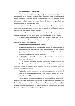 Las Primeras Casas y Construcciones .
Cuentan los primeros pobladores que el lugar era muy tenebroso, que el viento
era demasiado fuerte, el sol era implacable, hasta el punto de que la piel estaba todo el
tiempo bronceada y por las noches hacía tanto frío que era necesario utilizar
cubrecamas o cobijas gruesas para poder dormir, de 6:00 a 7:00 p.m. había que
refugiarse porque era imposible estar afuera.
Las primeras viviendas fueron fabricadas con láminas de zinc, cartón piedra,
cartones que se utilizaron como paredes y varas cortadas de los árboles como columnas,
las cuales eran sujetadas con clavos y alambres.
A una familia se le ocurrió construir una vivienda con plástico negro, podemos
imaginar lo que pasó, tuvieron suerte de que ya se había habitado un poco el sector
La primera vivienda en construirse fue la de la profesora Dulce, en la calle nº 3
del sector, a los pocos días de terminada, un viento muy fuerte levantó las láminas y
éstas fueron a parar a una casa vecina.
Los Servicios Públicos en sus Primeros Tiempos.
 El Agua: No existían servicios, para satisfacer algunas de sus necesidades, los
primeros pobladores debían realizar largos trayectos bajo el sol para conseguir
agua, algunos improvisaban carretas para poder trasladarla desde las
comunidades más cercanas: (Ilapeca, La Libertad).
 La electricidad: La electricidad fue tomada de la comunidad de Ilapeca, por ser
éste el lugar más cercano.
Los primeros pobladores colocaron un tendido eléctrico diseñado con
alambre fino de púas y cables empatados con el propósito de alumbrar sus pequeños
hogares. A medida que iba creciendo la población, éste se fue debilitando, lo que hizo
necesario colocar nuevos tendidos.
 Vialidad: Los caminos abiertos por las máquinas, rápidamente se llenaban de
monte, lo que obligaba a los pobladores a abrir pequeños caminos para entrar y
salir de la comunidad.
Cuando pasaban las máquinas para quitar el monte, quedaba la tierra movida y
floja que al mezclarse con las lluvias, quedaba con un aspecto en forma de pantanos, que
hacía casi imposible el paso de vehículos y peatones. Muchos carros, bicicletas y hasta
personas se hundieron en el charco. En una oportunidad un vecino tuvo que esperar que
la tierra se endureciera para poder sacar su vehículo.
 