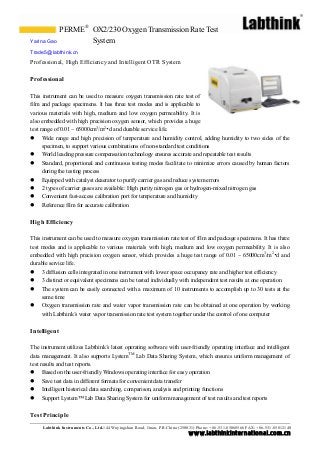 PERME® OX2/230 Oxygen Transmission Rate Test
Yarina Gao           System
Trade5@labthink.cn
Professional, High Efficiency and Intelligent OTR System

Professional

This instrument can be used to measure oxygen transmission rate test of
film and package specimens. It has three test modes and is applicable to
various materials with high, medium and low oxygen permeability. It is
also embedded with high precision oxygen sensor, which provides a huge
test range of 0.01 ~ 65000cm3/m2•d and durable service life.
 Wide range and high precision of temperature and humidity control, adding humidity to two sides of the
      specimen, to support various combinations of non-standard test conditions
 World leading pressure compensation technology ensures accurate and repeatable test results
 Standard, proportional and continuous testing modes facilitate to minimize errors caused by human factors
      during the testing process
 Equipped with catalyst deaerator to purify carrier gas and reduce system errors
 2 types of carrier gases are available: High purity nitrogen gas or hydrogen-mixed nitrogen gas
 Convenient fast-access calibration port for temperature and humidity
 Reference film for accurate calibration


High Efficiency

This instrument can be used to measure oxygen transmission rate test of film and package specimens. It has three
test modes and is applicable to various materials with high, medium and low oxygen permeability. It is also
embedded with high precision oxygen sensor, which provides a huge test range of 0.01 ~ 65000cm3/m2•d and
durable service life.
 3 diffusion cells integrated in one instrument with lower space occupancy rate and higher test efficiency
 3 distinct or equivalent specimens can be tested individually with independent test results at one operation
 The system can be easily connected with a maximum of 10 instruments to accomplish up to 30 tests at the
     same time
 Oxygen transmission rate and water vapor transmission rate can be obtained at one operation by working
     with Labthink’s water vapor transmission rate test system together under the control of one computer


Intelligent

The instrument utilizes Labthink’s latest operating software with user-friendly operating interface and intelligent
data management. It also supports LystemTM Lab Data Sharing System, which ensures uniform management of
test results and test reports.
 Based on the user-friendly Windows operating interface for easy operation
 Save test data in different formats for convenient data transfer
 Intelligent historical data searching, comparison, analysis and printing functions
 Support Lystem™ Lab Data Sharing System for uniform management of test results and test reports


Test Principle
     Labthink Instruments Co., Ltd.144 Wuyingshan Road, Jinan, P.R.China (250031) Phone: +86 -531-85068566 FAX: +86-531-85812140
                                                                             w w w.labthinkinter n atio n al.co m.cn
 