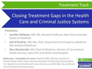 Closing Treatment Gaps in the Health
Care and Criminal Justice Systems
Presenters:
• Jennifer McNeely, MD, MS, Assistant Professor, New York University
School of Medicine
• Gail D’Onofrio, MD, MS, Chair, Department of Emergency Medicine,
Yale School of Medicine
• Ross MacDonald, MD, Chief of Medicine, Division of Correctional
Health Services, New York City Health and Hospitals
Treatment Track
Moderator: Christopher M. Jones, PharmD, MPH, Director, Division of
Science Policy, Office of the Assistant Secretary for Planning and Evaluation,
U.S. Department of Health and Human Services, and Member, Rx and Heroin
Summit National Advisory Board
 