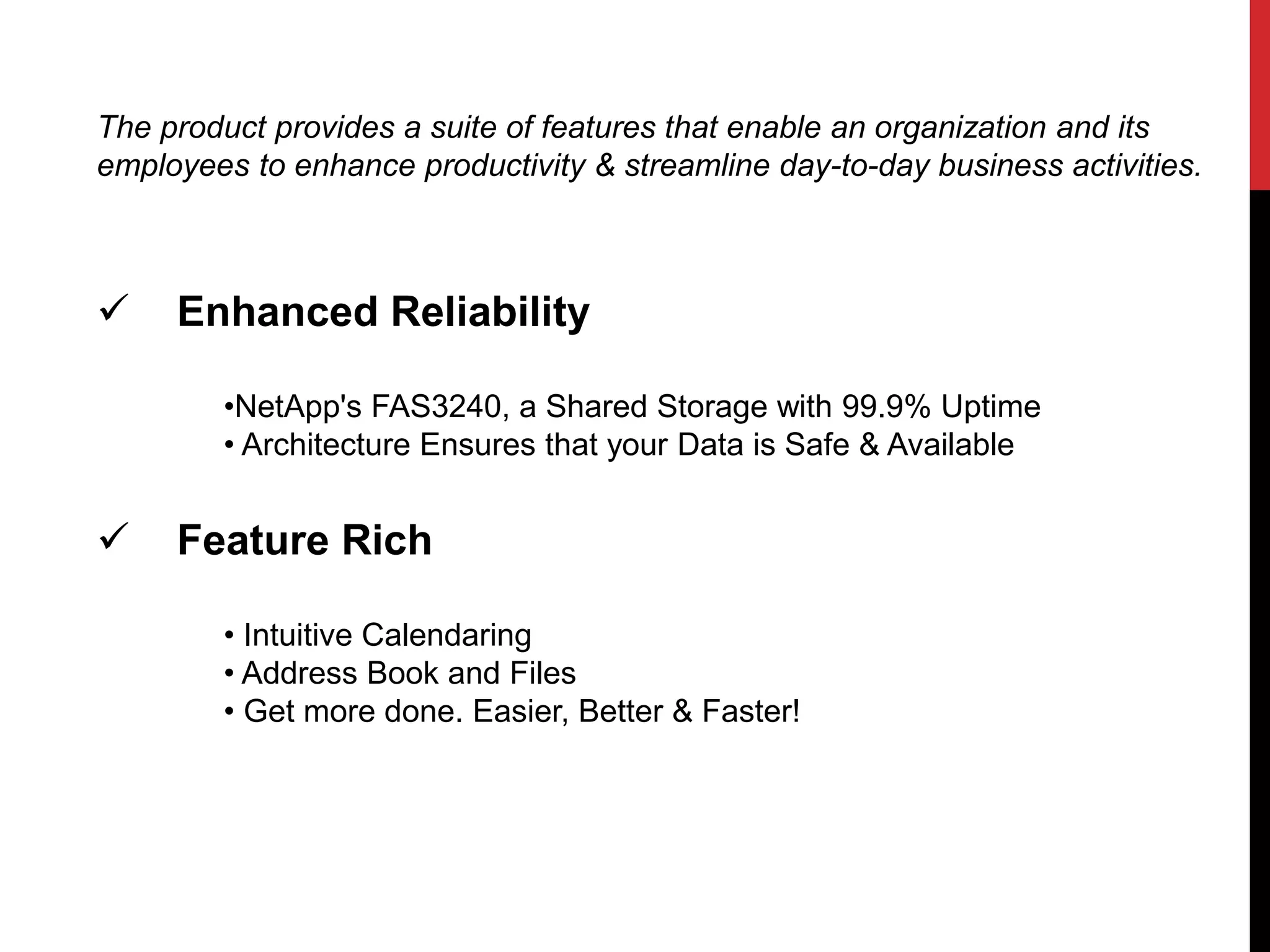 The product provides a suite of features that enable an organization and its 
employees to enhance productivity & streamline day-to-day business activities. 
 Enhanced Reliability 
•NetApp's FAS3240, a Shared Storage with 99.9% Uptime 
• Architecture Ensures that your Data is Safe & Available 
 Feature Rich 
• Intuitive Calendaring 
• Address Book and Files 
• Get more done. Easier, Better & Faster! 
 