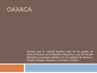 OAXACA




    Oaxaca, que en náhuatl significa nariz de los guajes, se
    ubica al Sureste de la República Mexicana, y sus 95 mil 364
    kilómetros cuadrados colindan con los estados de Veracruz,
    Puebla, Chiapas, Guerrero y el Océano Pacífico.
 