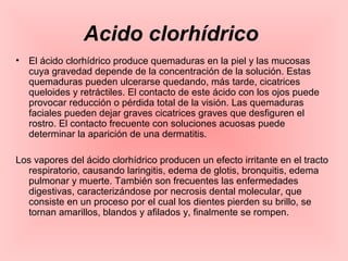 Acido clorhídrico
• El ácido clorhídrico produce quemaduras en la piel y las mucosas
cuya gravedad depende de la concentración de la solución. Estas
quemaduras pueden ulcerarse quedando, más tarde, cicatrices
queloides y retráctiles. El contacto de este ácido con los ojos puede
provocar reducción o pérdida total de la visión. Las quemaduras
faciales pueden dejar graves cicatrices graves que desfiguren el
rostro. El contacto frecuente con soluciones acuosas puede
determinar la aparición de una dermatitis.
Los vapores del ácido clorhídrico producen un efecto irritante en el tracto
respiratorio, causando laringitis, edema de glotis, bronquitis, edema
pulmonar y muerte. También son frecuentes las enfermedades
digestivas, caracterizándose por necrosis dental molecular, que
consiste en un proceso por el cual los dientes pierden su brillo, se
tornan amarillos, blandos y afilados y, finalmente se rompen.
 