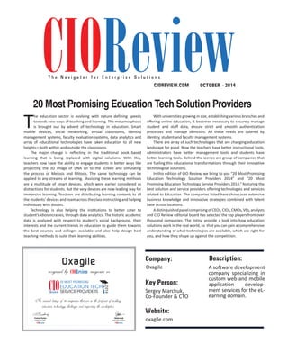 T h e N a v i g a t o r f o r E n t e r p r i s e S o l u t i o n s 
20 Most Promising Education Tech Solution Providers 
An annual listing of 20 companies that are in the forefront of tackling 
education technology challenges and impacting the marketplace 
Pradeep Shankar 
CIOReview|6 8 | JULY 2014 
CIOREVIEW.COM OCTOBER - 2014 
Christo Jacob 
Managing Editor 
Oxagile 
recognized by magazine as 
Editor-in-Chief 
SERVICE PROVIDERS 
Description: 
The education sector is evolving with nature defining speeds 
towards new ways of teaching and learning. The metamorphosis 
is brought out by advent of technology in education. Smart 
mobile devices, social networking, virtual classrooms, identity 
management systems, faculty evaluation systems, data analytics and 
array of educational technologies have taken education to all new 
heights—both within and outside the classrooms. 
The major change is reflecting in the traditional book based 
learning that is being replaced with digital solutions. With this, 
teachers now have the ability to engage students in better ways like 
projecting the 3D image of DNA on to the screen and simulating 
the process of Meiosis and Mitosis. The same technology can be 
applied to any streams of learning. Assisting these learning methods 
are a multitude of smart devices, which were earlier considered as 
distractions for students. But the very devices are now leading way for 
immersive learning. Teachers are distributing learning contents to all 
the students’ devices and roam across the class instructing and helping 
individuals with doubts. 
Technology is also helping the institutions to better cater to 
student’s idiosyncrasies, through data analytics. The historic academic 
data is analyzed with respect to student’s social background, their 
interests and the current trends in education to guide them towards 
the best courses and colleges available and also help design best 
teaching methods to suite their learning abilities. 
With universities growing in size, establishing various branches and 
offering online education, it becomes necessary to securely manage 
student and staff data, ensure strict and smooth authentication 
processes and manage identities. All these needs are catered by 
identity, student and faculty management systems. 
There are array of such technologies that are changing education 
landscape for good. Now the teachers have better instructional tools, 
administrators have better management tools and students have 
better learning tools. Behind the scenes are group of companies that 
are fueling this educational transformations through their innovative 
technological solutions. 
In this edition of CIO Review, we bring to you “20 Most Promising 
Education Technology Solution Providers 2014” and “20 Most 
Promising Education Technology Service Providers 2014,” featuring the 
best solution and service providers offering technologies and services 
related to Education. The companies listed here showcases extensive 
business knowledge and innovative strategies combined with talent 
base across locations. 
A distinguished panel comprising of CEOs, CIOs, CMOs, VCs, analysts 
and CIO Review editorial board has selected the top players from over 
thousand companies. The listing provide a look into how education 
solutions work in the real world, so that you can gain a comprehensive 
understanding of what technologies are available, which are right for 
you, and how they shape up against the competition. 
Company: 
Oxagile A software development 
company specializing in 
custom web and mobile 
application develop-ment 
services for the eL-earning 
domain. 
Key Person: 
Sergey Marchuk, 
Co-Founder & CTO 
Website: 
oxagile.com 
 