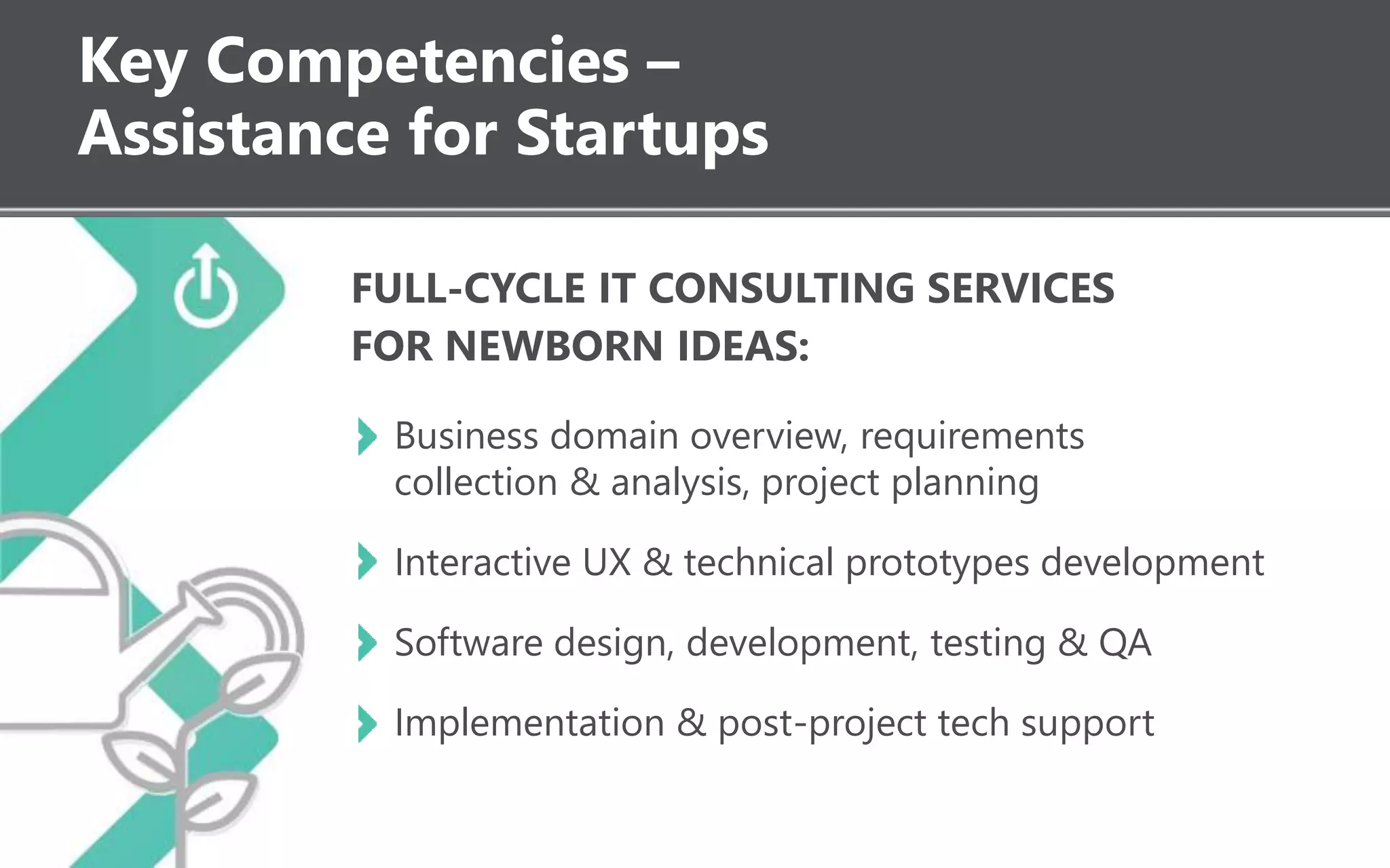Key Competencies –
Assistance for Startups
FULL-CYCLE IT CONSULTING SERVICES
FOR NEWBORN IDEAS:
Business domain overview, requirements
collection & analysis, project planning
Interactive UX & technical prototypes development
Software design, development, testing & QA
Implementation & post-project tech support
 