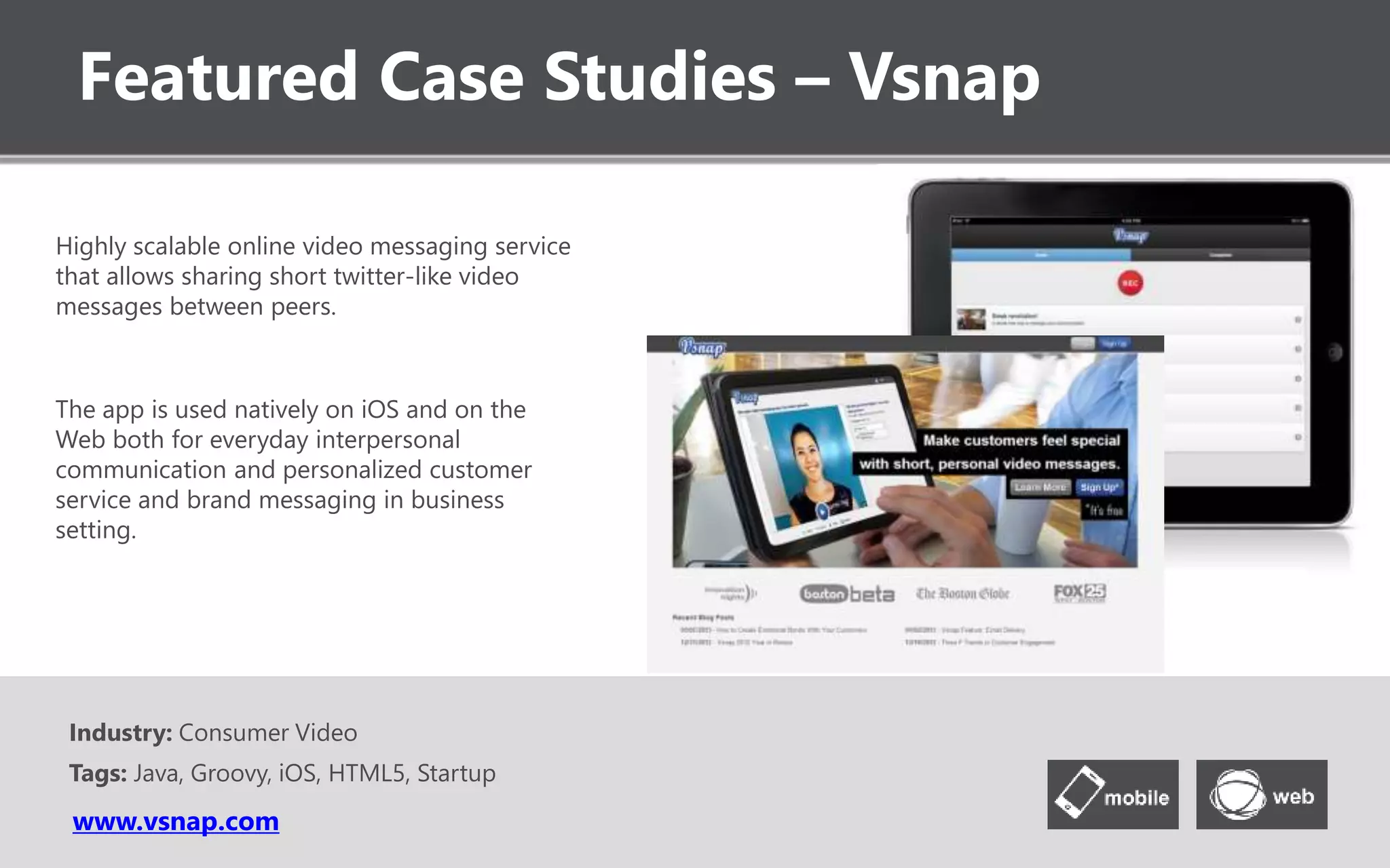 Featured Case Studies – Vsnap
www.vsnap.com
Highly scalable online video messaging service
that allows sharing short twitter-like video
messages between peers.
The app is used natively on iOS and on the
Web both for everyday interpersonal
communication and personalized customer
service and brand messaging in business
setting.
Industry: Consumer Video
Tags: Java, Groovy, iOS, HTML5, Startup
 