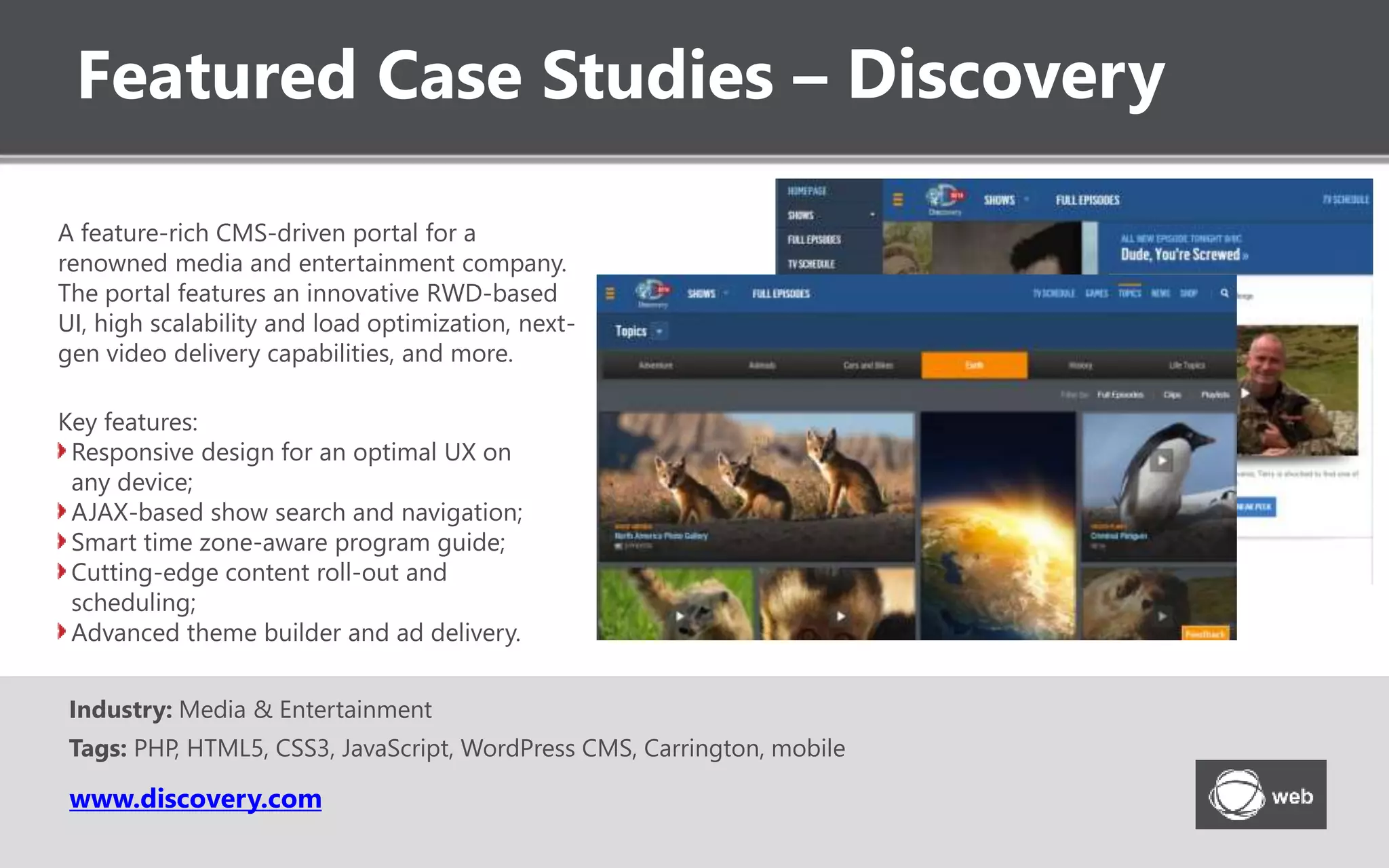 Featured Case Studies – Discovery
www.discovery.com
A feature-rich CMS-driven portal for a
renowned media and entertainment company.
The portal features an innovative RWD-based
UI, high scalability and load optimization, next-
gen video delivery capabilities, and more.
Key features:
Responsive design for an optimal UX on
any device;
AJAX-based show search and navigation;
Smart time zone-aware program guide;
Cutting-edge content roll-out and
scheduling;
Advanced theme builder and ad delivery.
Industry: Media & Entertainment
Tags: PHP, HTML5, CSS3, JavaScript, WordPress CMS, Carrington, mobile
 