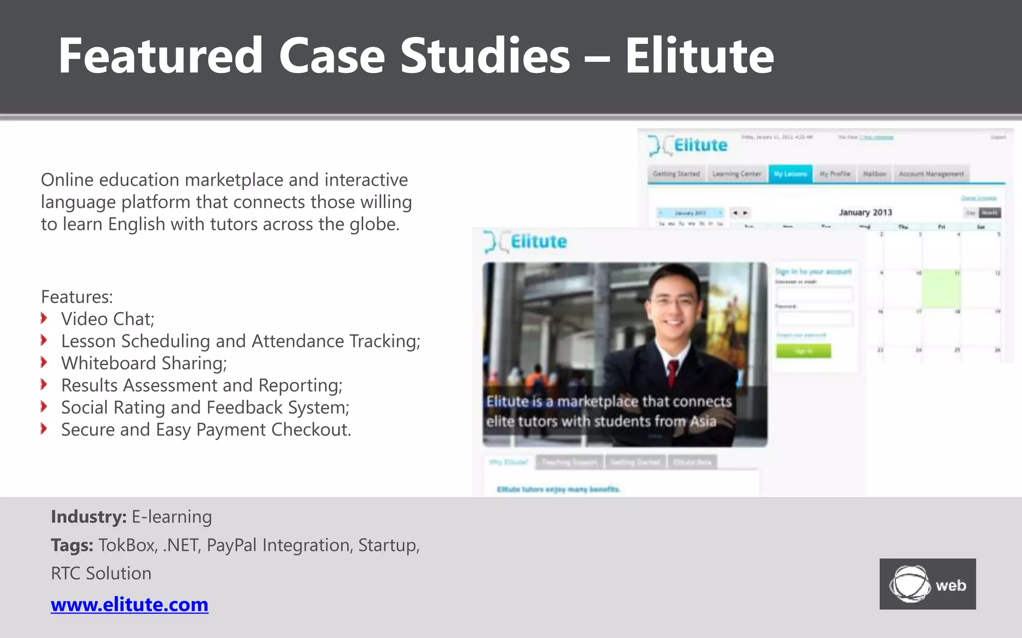 Featured Case Studies – Elitute
www.elitute.com
Online education marketplace and interactive
language platform that connects those willing
to learn English with tutors across the globe.
Industry: E-learning
Tags: TokBox, .NET, PayPal Integration, Startup,
RTC Solution
Features:
Video Chat;
Lesson Scheduling and Attendance Tracking;
Whiteboard Sharing;
Results Assessment and Reporting;
Social Rating and Feedback System;
Secure and Easy Payment Checkout.
 