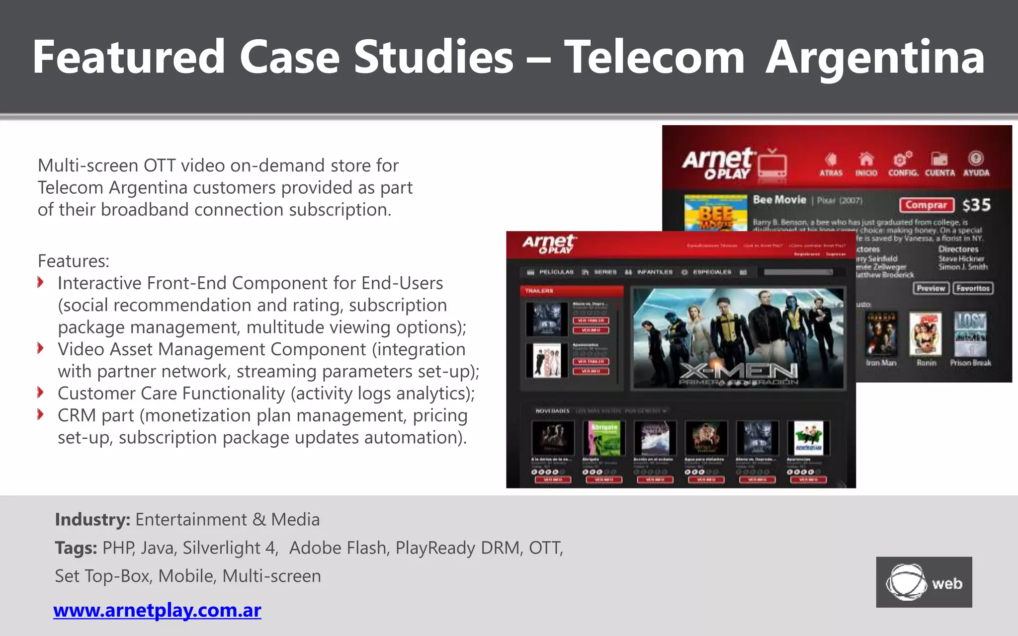 Featured Case Studies – Telecom Argentina
www.arnetplay.com.ar
Industry: Entertainment & Media
Tags: PHP, Java, Silverlight 4, Adobe Flash, PlayReady DRM, OTT,
Set Top-Box, Mobile, Multi-screen
Multi-screen OTT video on-demand store for
Telecom Argentina customers provided as part
of their broadband connection subscription.
Features:
Interactive Front-End Component for End-Users
(social recommendation and rating, subscription
package management, multitude viewing options);
Video Asset Management Component (integration
with partner network, streaming parameters set-up);
Customer Care Functionality (activity logs analytics);
CRM part (monetization plan management, pricing
set-up, subscription package updates automation).
 