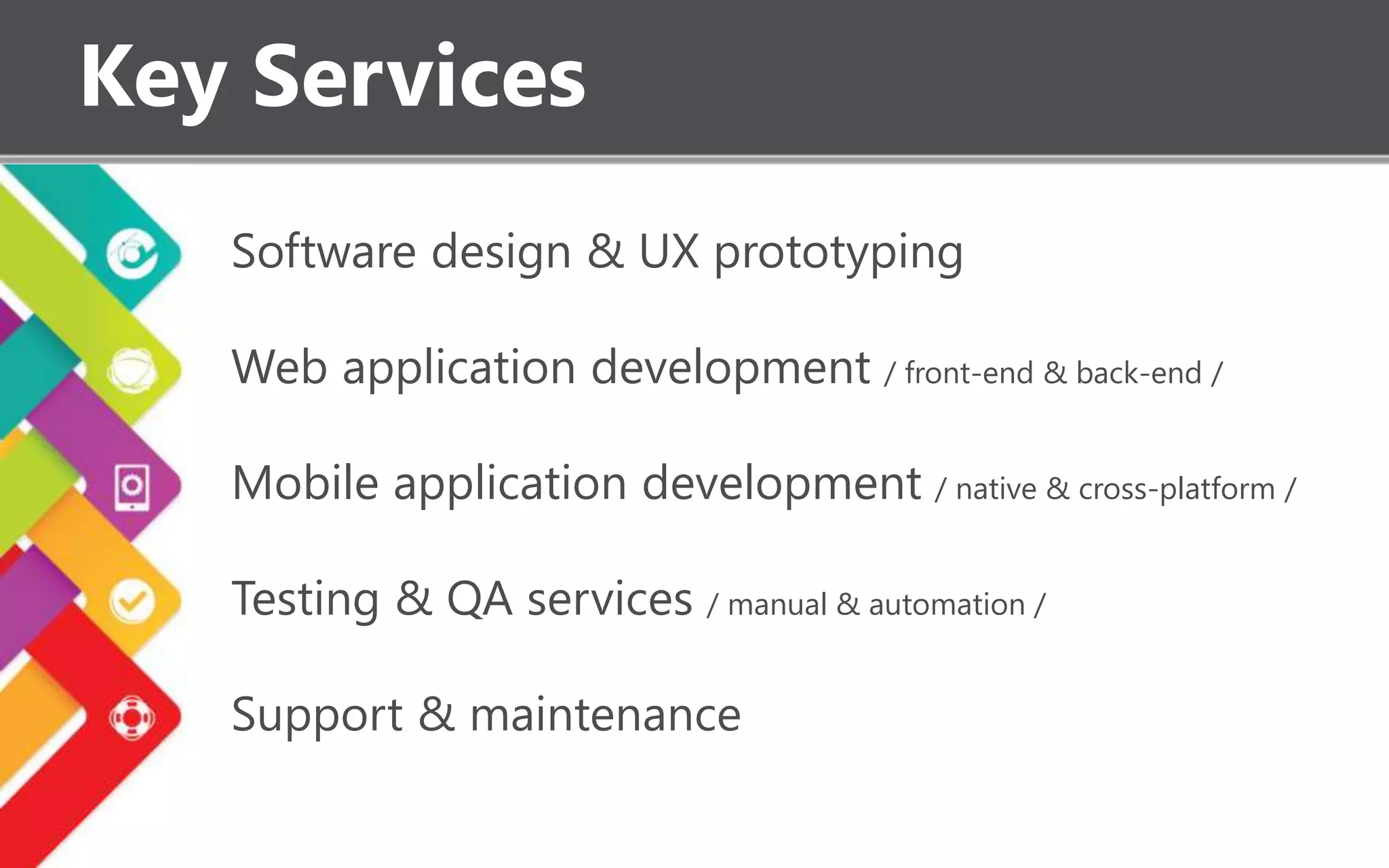 Key Services
Software design & UX prototyping
Web application development / front-end & back-end /
Mobile application development / native & cross-platform /
Testing & QA services / manual & automation /
Support & maintenance
 