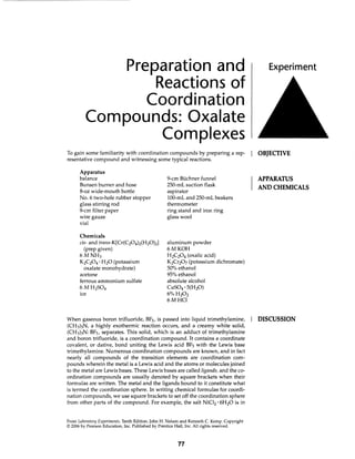 Preparation and
Reactions of
Coordination
Compounds: Oxalate
Complexes
To gain some familiarity with coordination compounds by preparing a rep-
resentative compound and witnessing some typical reactions.
Apparatus
balance
Bunsen burner and hose
8-oz wide-mouth bottle
No. 6 two-hole rubber stopper
glass stirring rod
9-cm filter paper
wire gauze
vial
Chemicals
cis- and trans-K[Cr(C204h(H20h]
(prep given)
6MNH3
KzC204 · H20 (potassium
oxalate monohydrate)
acetone
ferrous ammonium sulfate
6MH2S04
ice
9-cm Buchner funnel
250-mL suction flask
aspirator
100-mL and 250-mL beakers
thermometer
ring stand and iron ring
glass wool
aluminum powder
6MKOH
H2C204 (oxalic acid)
KzCr207 (potassium dichromate)
50% ethanol
95% ethanol
absolute alcohol
CuS04 · 5(H20)
6%H202
6MHC1
When gaseous boron trifluoride, BF3, is passed into liquid trimethylamine,
(CH3)3N, a highly exothermic reaction occurs, and a creamy white solid,
(CH3)3N: BF3, separates. This solid, which is an adduct of trimethylamine
and boron trifluoride, is a coordination compound. It contains a coordinate
covalent, or dative, bond uniting the Lewis acid BF3 with the Lewis base
trimethylamine. Numerous coordination compounds are known, and in fact
nearly all compounds of the transition elements are coordination com-
pounds wherein the metal is a Lewis acid and the atoms or molecules joined
to the metal are Lewis bases. These Lewis bases are called ligands, and the co-
ordination compounds are usually denoted by square brackets when their
formulas are written. The metal and the ligands bound to it constitute what
is termed the coordination sphere. In writing chemical formulas for coordi-
nation compounds, we use square brackets to set off the coordination sphere
from other parts of the compound. For example, the salt NiC12· 6H20 is in
From Laboratory Experiments, Tenth Edition, John H. Nelson and Kenneth C. Kemp. Copyright
© 2006 by Pearson Education, Inc. Published by Prentice Hall, Inc. All rights reserved.
77
Experiment
OBJECTIVE
APPARATUS
AND CHEMICALS
DISCUSSION
 
