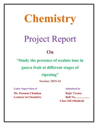 Chemistry
Project Report
On
“Study the presence of oxalate ions in
guava fruit at different stages of
ripening”
Session: 2015-16
Under Supervision of Submitted by
Ms. Poonam Chauhan Rajiv Verma
Lecturer in Chemistry Roll No……………
Class XII (Medical)
 