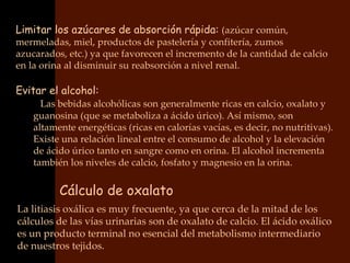 Limitar los azúcares de absorción rápida: (azúcar común,
mermeladas, miel, productos de pastelería y confitería, zumos
azucarados, etc.) ya que favorecen el incremento de la cantidad de calcio
en la orina al disminuir su reabsorción a nivel renal.

Evitar el alcohol:
    • Las bebidas alcohólicas son generalmente ricas en calcio, oxalato y
    guanosina (que se metaboliza a ácido úrico). Así mismo, son
    altamente energéticas (ricas en calorías vacías, es decir, no nutritivas).
    Existe una relación lineal entre el consumo de alcohol y la elevación
    de ácido úrico tanto en sangre como en orina. El alcohol incrementa
    también los niveles de calcio, fosfato y magnesio en la orina.


          Cálculo de oxalato
La litiasis oxálica es muy frecuente, ya que cerca de la mitad de los
cálculos de las vías urinarias son de oxalato de calcio. El ácido oxálico
es un producto terminal no esencial del metabolismo intermediario
de nuestros tejidos.
 