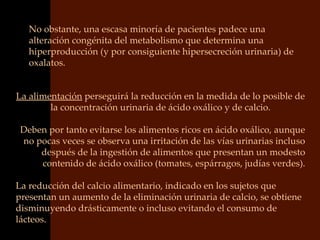 No obstante, una escasa minoría de pacientes padece una
   alteración congénita del metabolismo que determina una
   hiperproducción (y por consiguiente hipersecreción urinaria) de
   oxalatos.


La alimentación perseguirá la reducción en la medida de lo posible de
        la concentración urinaria de ácido oxálico y de calcio.

 Deben por tanto evitarse los alimentos ricos en ácido oxálico, aunque
 no pocas veces se observa una irritación de las vías urinarias incluso
     después de la ingestión de alimentos que presentan un modesto
     contenido de ácido oxálico (tomates, espárragos, judías verdes).

La reducción del calcio alimentario, indicado en los sujetos que
presentan un aumento de la eliminación urinaria de calcio, se obtiene
disminuyendo drásticamente o incluso evitando el consumo de
lácteos.
 