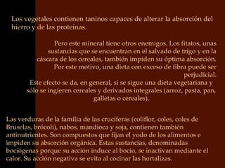 Los vegetales contienen taninos capaces de alterar la absorción del
 hierro y de las proteínas.

                 Pero este mineral tiene otros enemigos. Los fitatos, unas
               sustancias que se encuentran en el salvado de trigo y en la
           cáscara de los cereales, también impiden su óptima absorción.
                 Por este motivo, una dieta con exceso de fibra puede ser
                                                                perjudicial.
        Este efecto se da, en general, si se sigue una dieta vegetariana y
       sólo se ingieren cereales y derivados integrales (arroz, pasta, pan,
                               galletas o cereales).


Las verduras de la familia de las crucíferas (coliflor, coles, coles de
Bruselas, brócoli), nabos, mandioca y soja, contienen también
antinutrientes. Son compuestos que fijan el yodo de los alimentos e
impiden su absorción orgánica. Estas sustancias, denominadas
bociógenas porque su acción induce al bocio, se inactivan mediante el
calor. Su acción negativa se evita al cocinar las hortalizas.
 