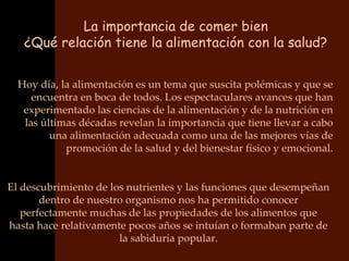 La importancia de comer bien
   ¿Qué relación tiene la alimentación con la salud?


  Hoy día, la alimentación es un tema que suscita polémicas y que se
     encuentra en boca de todos. Los espectaculares avances que han
   experimentado las ciencias de la alimentación y de la nutrición en
   las últimas décadas revelan la importancia que tiene llevar a cabo
         una alimentación adecuada como una de las mejores vías de
            promoción de la salud y del bienestar físico y emocional.


El descubrimiento de los nutrientes y las funciones que desempeñan
       dentro de nuestro organismo nos ha permitido conocer
   perfectamente muchas de las propiedades de los alimentos que
hasta hace relativamente pocos años se intuían o formaban parte de
                       la sabiduría popular.
 
