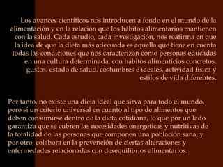 Los avances científicos nos introducen a fondo en el mundo de la
alimentación y en la relación que los hábitos alimentarios mantienen
  con la salud. Cada estudio, cada investigación, nos reafirma en que
  la idea de que la dieta más adecuada es aquella que tiene en cuenta
 todas las condiciones que nos caracterizan como personas educadas
      en una cultura determinada, con hábitos alimenticios concretos,
       gustos, estado de salud, costumbres e ideales, actividad física y
                                            estilos de vida diferentes.


Por tanto, no existe una dieta ideal que sirva para todo el mundo,
pero sí un criterio universal en cuanto al tipo de alimentos que
deben consumirse dentro de la dieta cotidiana, lo que por un lado
garantiza que se cubren las necesidades energéticas y nutritivas de
la totalidad de las personas que componen una población sana, y
por otro, colabora en la prevención de ciertas alteraciones y
enfermedades relacionadas con desequilibrios alimentarios.
 