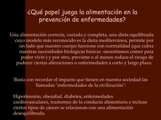 ¿Qué papel juega la alimentación en la
           prevención de enfermedades?

Una alimentación correcta, variada y completa, una dieta equilibrada
  cuyo modelo más reconocido es la dieta mediterránea, permite por
    un lado que nuestro cuerpo funcione con normalidad (que cubra
    nuestras necesidades biológicas básicas -necesitamos comer para
     poder vivir-) y por otro, previene o al menos reduce el riesgo de
   padecer ciertas alteraciones o enfermedades a corto y largo plazo.


  Basta con recordar el impacto que tienen en nuestra sociedad las
             llamadas "enfermedades de la civilización":

 Hipertensión, obesidad, diabetes, enfermedades
 cardiovasculares, trastornos de la conducta alimentaria e incluso
 ciertos tipos de cáncer se relacionan con una alimentación
 desequilibrada.
 