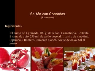 Seitán con Granadas
                            (4 personas)


Ingredientes:

    El zumo de 1 granada. 400 g. de seitán. 1 zanahoria. 1 cebolla.
   1 rama de apio. 250 ml. de caldo vegetal. 1 vasito de vino tinto
   (opcional). Romero. Pimienta blanca. Aceite de oliva. Sal al
   gusto.
 