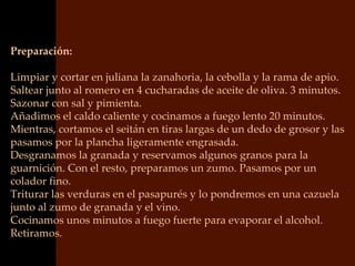 Preparación:

Limpiar y cortar en juliana la zanahoria, la cebolla y la rama de apio.
Saltear junto al romero en 4 cucharadas de aceite de oliva. 3 minutos.
Sazonar con sal y pimienta.
Añadimos el caldo caliente y cocinamos a fuego lento 20 minutos.
Mientras, cortamos el seitán en tiras largas de un dedo de grosor y las
pasamos por la plancha ligeramente engrasada.
Desgranamos la granada y reservamos algunos granos para la
guarnición. Con el resto, preparamos un zumo. Pasamos por un
colador fino.
Triturar las verduras en el pasapurés y lo pondremos en una cazuela
junto al zumo de granada y el vino.
Cocinamos unos minutos a fuego fuerte para evaporar el alcohol.
Retiramos.
 