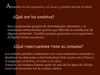 Abundan en las espinacas y el cacao y pueden afectar al riñón.
      ¿Qué son los oxalatos?

 Son componentes propios de determinados alimentos y se
 consideran antinutrientes puesto que dificulta la asimilación de
 algunos minerales. También pueden generarse en el organismo
 al digerir ciertas sustancias.


      ¿Qué repercusiones tiene su consumo?
Los oxalatos pueden combinarse con varios elementos minerales y
disminuir su absorción a nivel intestinal. Esto ocurre con el hierro,
                                                              hierro
el magnesio, el fósforo, el cobre y el calcio.
   magnesio     fósforo                calcio
Además, los oxalatos forman parte de uno de los tipos de cálculo
renal más frecuente, los de oxalato cálcico.
 