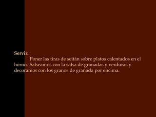 Servir:
       Poner las tiras de seitán sobre platos calentados en el
horno. Salseamos con la salsa de granadas y verduras y
decoramos con los granos de granada por encima.
 