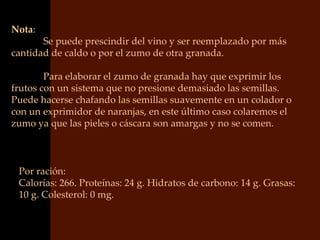 Nota:
       Se puede prescindir del vino y ser reemplazado por más
cantidad de caldo o por el zumo de otra granada.

        Para elaborar el zumo de granada hay que exprimir los
frutos con un sistema que no presione demasiado las semillas.
Puede hacerse chafando las semillas suavemente en un colador o
con un exprimidor de naranjas, en este último caso colaremos el
zumo ya que las pieles o cáscara son amargas y no se comen.



 Por ración:
 Calorías: 266. Proteínas: 24 g. Hidratos de carbono: 14 g. Grasas:
 10 g. Colesterol: 0 mg.
 