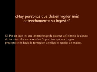 ¿Hay personas que deben vigilar más
            estrechamente su ingesta?


Si. Por un lado los que tengan riesgo de padecer deficiencia de alguno
de los minerales mencionados. Y por otro, quienes tengan
predisposición hacia la formación de cálculos renales de oxalato.
 