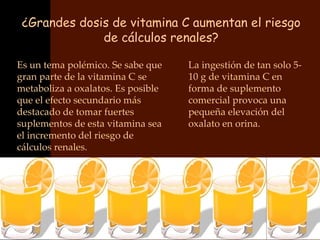 ¿Grandes dosis de vitamina C aumentan el riesgo
              de cálculos renales?

Es un tema polémico. Se sabe que    La ingestión de tan solo 5-
gran parte de la vitamina C se      10 g de vitamina C en
metaboliza a oxalatos. Es posible   forma de suplemento
que el efecto secundario más        comercial provoca una
destacado de tomar fuertes          pequeña elevación del
suplementos de esta vitamina sea    oxalato en orina.
el incremento del riesgo de
cálculos renales.
 