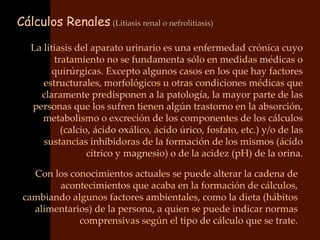 Cálculos Renales (Litiasis renal o nefrolitiasis)

   La litiasis del aparato urinario es una enfermedad crónica cuyo
         tratamiento no se fundamenta sólo en medidas médicas o
         quirúrgicas. Excepto algunos casos en los que hay factores
      estructurales, morfológicos u otras condiciones médicas que
     claramente predisponen a la patología, la mayor parte de las
   personas que los sufren tienen algún trastorno en la absorción,
      metabolismo o excreción de los componentes de los cálculos
           (calcio, ácido oxálico, ácido úrico, fosfato, etc.) y/o de las
      sustancias inhibidoras de la formación de los mismos (ácido
                  cítrico y magnesio) o de la acidez (pH) de la orina.

   Con los conocimientos actuales se puede alterar la cadena de
        acontecimientos que acaba en la formación de cálculos,
 cambiando algunos factores ambientales, como la dieta (hábitos
   alimentarios) de la persona, a quien se puede indicar normas
             comprensivas según el tipo de cálculo que se trate.
 