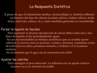 La Respuesta Dietética
  A pesar de que el tratamiento médico, farmacológico y dietético difieren
      en función del tipo de cálculo (oxalato cálcico, fosfato cálcico, ácido
    úrico, estruvita, cistina, etc.), como medidas generales se recomienda:

Forzar la ingesta de líquidos:
   • Para aumentar la diuresis (producción de orina); Beber entre dos y tres
    litros de líquido al día (principalmente agua)
    •No son recomendables las bebidas alcohólicas (por su notable aporte
    calórico), la cerveza (rica en azúcares, oxalato y purinas), cantidades extras
    de leche (rica en calcio, proteínas animales y fosfato) o el té (contiene
    oxalato).
    •Se recomienda que el agua sea de mineralización débil.

Ajustar las calorías:
   • Para conseguir el peso adecuado. La influencia de un aporte calórico
        excesivo no es en absoluto favorable.
 