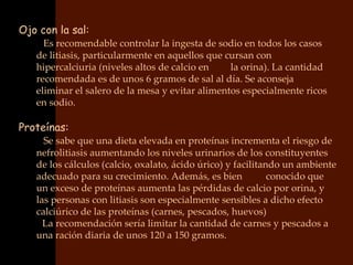 Ojo con la sal:
   • Es recomendable controlar la ingesta de sodio en todos los casos
    de litiasis, particularmente en aquellos que cursan con
    hipercalciuria (niveles altos de calcio en    la orina). La cantidad
    recomendada es de unos 6 gramos de sal al día. Se aconseja
    eliminar el salero de la mesa y evitar alimentos especialmente ricos
    en sodio.

Proteínas:
   • Se sabe que una dieta elevada en proteínas incrementa el riesgo de
    nefrolitiasis aumentando los niveles urinarios de los constituyentes
    de los cálculos (calcio, oxalato, ácido úrico) y facilitando un ambiente
    adecuado para su crecimiento. Además, es bien             conocido que
    un exceso de proteínas aumenta las pérdidas de calcio por orina, y
    las personas con litiasis son especialmente sensibles a dicho efecto
    calciúrico de las proteínas (carnes, pescados, huevos)
    • La recomendación sería limitar la cantidad de carnes y pescados a
    una ración diaria de unos 120 a 150 gramos.
 