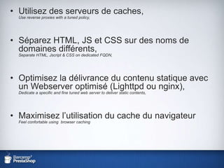 Utilisez des serveurs de caches,Use reverse proxieswith a tunedpolicy,Séparez HTML, JS et CSS sur des noms de domaines différents,Separate HTML, Jscript & CSS on dedicated FQDN,Optimisez la délivrance du contenu statique avec un Webserver optimisé (Lighttpd ou nginx),Dedicate a specific and fine tuned web server to deliverstatic contents,Maximisez l’utilisation du cache du navigateurFeel confortable using  browser caching