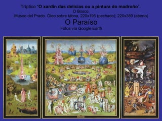 Tríptico “ O xardín das delicias ou a pintura do madroño ”.   O Bosco. Museo del Prado. Óleo sobre táboa, 220x195 (pechado); 220x389 (aberto) O Paraíso Fotos vía Google Earth 